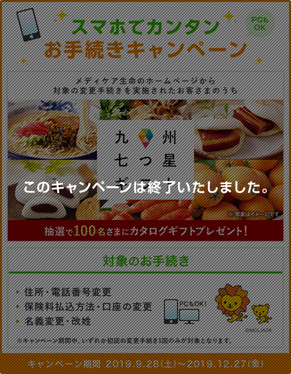 スマホでカンタンお手続きキャンペーン PCもOK メディケア生命のホームページから対象の変更手続きを実施されたお客さまのうち、抽選で100名さまに九州七つ星ギフト カタログギフトプレゼント！ ※写真はイメージです 対象のお手続き 住所・電話番号変更 保険料払込方法・口座の変更 名義変更・改姓 ※キャンペーン期間中、いずれか初回の変更手続き1回のみが対象となります。 キャンペーン期間 2019.9.28(土)～2019.12.27(金) このキャンペーンは終了いたしました。