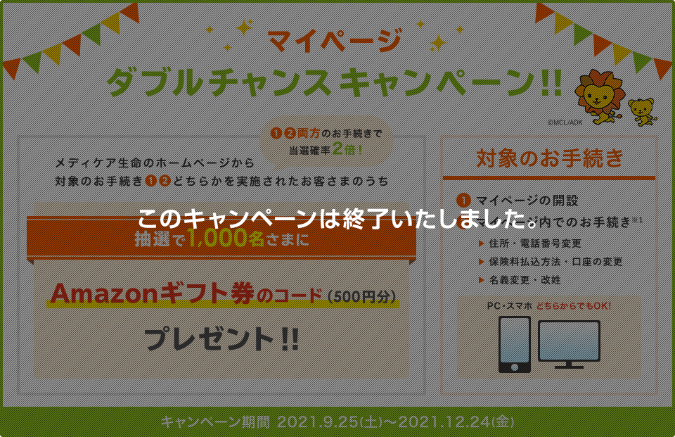 マイページ ダブルチャンスキャンペーン！！ メディケア生命のホームページから対象のお手続き①②どちらかを実施されたお客さまのうち抽選で1,000名さまにAmazonギフト券のコード(500円分)プレゼント！！①②両方のお手続きで当選確率2倍！ 対象のお手続き ①マイページの開設 ②マイページ内でのお手続き※1 住所・電話番号変更、保険料払込方法・口座の変更、名義変更・改姓 PC・スマホどちらからでもOK！ キャンペーン期間 2021.9.25(土)～2021.12.24(金) このキャンペーンは終了いたしました。