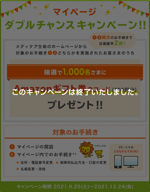 マイページ ダブルチャンスキャンペーン！！ メディケア生命のホームページから対象のお手続き①②どちらかを実施されたお客さまのうち抽選で1,000名さまにAmazonギフト券のコード(500円分)プレゼント！！①②両方のお手続きで当選確率2倍！ 対象のお手続き ①マイページの開設 ②マイページ内でのお手続き※1 住所・電話番号変更、保険料払込方法・口座の変更、名義変更・改姓 PC・スマホどちらからでもOK！ キャンペーン期間 2021.9.25(土)～2021.12.24(金) このキャンペーンは終了いたしました。