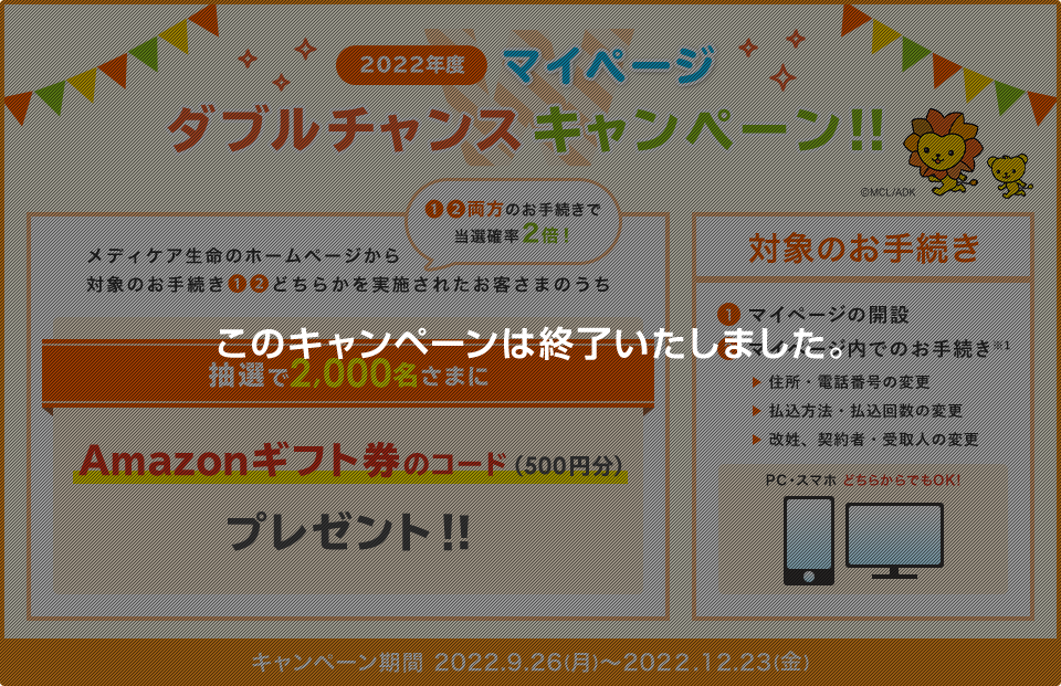 2022年度 マイページ ダブルチャンスキャンペーン！！ メディケア生命のホームページから対象のお手続き①②どちらかを実施されたお客さまのうち抽選で2,000名さまにAmazonギフト券のコード(500円分)プレゼント！！①②両方のお手続きで当選確率2倍！ 対象のお手続き ①マイページの開設 ②マイページ内でのお手続き※1 住所・電話番号の変更、払込方法・払込回数の変更、改姓、契約者・受取人の変更 PC・スマホどちらからでもOK！ キャンペーン期間 2022.9.26(月)～2022.12.23(金) このキャンペーンは終了いたしました。