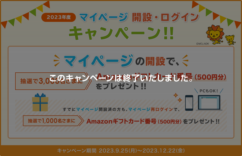 2023年度 マイページ開設・ログインキャンペーン！！ マイページの開設で、抽選で3,000名さまにAmazonギフトカード番号(500円分)プレゼント！ すでにマイページ開設済の方も、マイページ再ログインで、抽選で1,000名さまにAmazonギフトカード番号(500円分)プレゼント！(期間：2023.9.25(月)～2023.12.22(金)) このキャンペーンは終了いたしました。