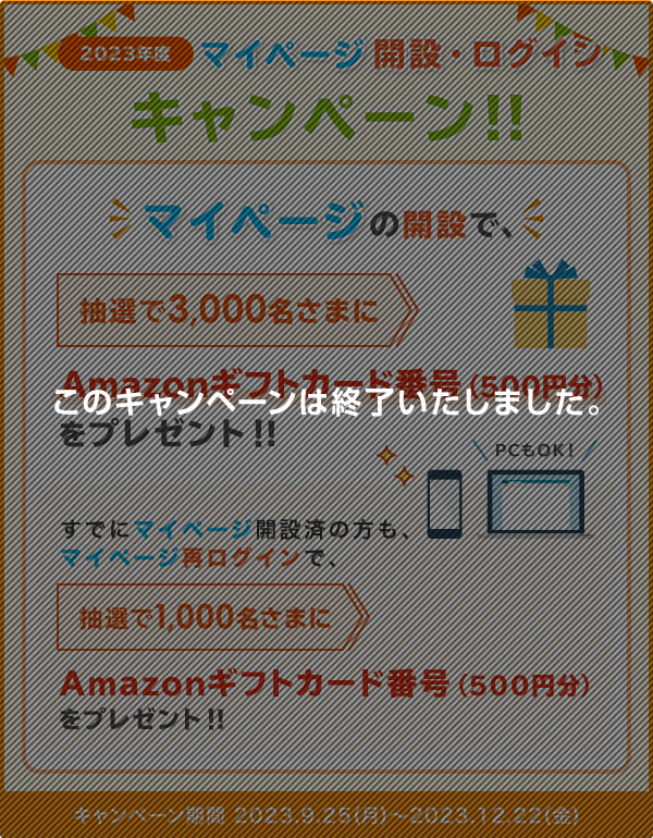 2023年度 マイページ開設・ログインキャンペーン！！ マイページの開設で、抽選で3,000名さまにAmazonギフトカード番号(500円分)プレゼント！ すでにマイページ開設済の方も、マイページ再ログインで、抽選で1,000名さまにAmazonギフトカード番号(500円分)プレゼント！(期間：2023.9.25(月)～2023.12.22(金)) このキャンペーンは終了いたしました。