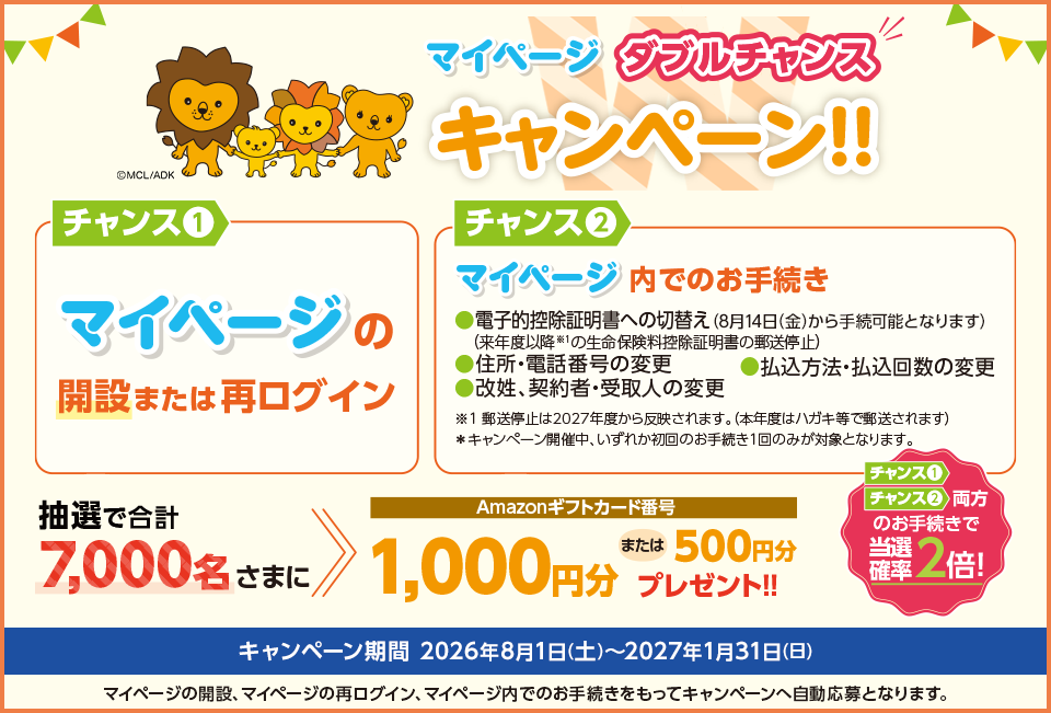 マイページ ダブルチャンスキャンペーン!! チャンス①：マイページの開設または再ログイン チャンス②：マイページ内でのお手続き（電子的控除証明書への切替え、住所・電話番号の変更、払込方法・払込回数の変更、改姓・契約者・受取人の変更） 抽選で合計7,000名さまにAmazonギフトカード番号1,000円分または500円分プレゼント!! チャンス①・チャンス②両方のお手続きで当選確率2倍 キャンペーン期間 2026年8月1日(土)～2027年1月31日(日)