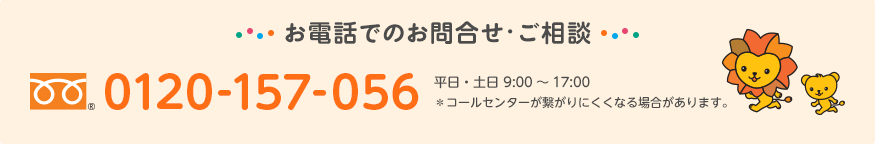 お電話でのお問合せ・ご相談 フリーダイヤル® 0120-157-056 平日・土日 9:00～17:00　＊コールセンターが繋がりにくくなる場合があります。