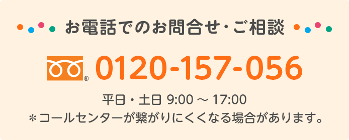 お電話でのお問合せ・ご相談 フリーダイヤル® 0120-157-056 平日・土日 9:00～17:00　＊コールセンターが繋がりにくくなる場合があります。