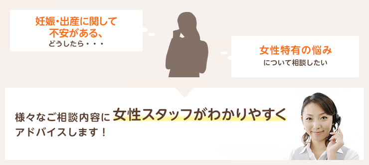 「妊娠・出産に関して不安がある、どうしたら・・・」「女性特有の悩みについて相談したい」様々なご相談内容に女性スタッフがわかりやすくアドバイスします！