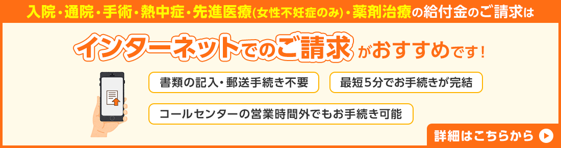 入院・通院・手術・薬剤治療の給付金のご請求はインターネットでのご請求がおすすめです！ 書類の記入・郵送手続き不要 約10分でお手続き完了 コールセンターの営業時間外でもお手続き可能 詳細はこちらから