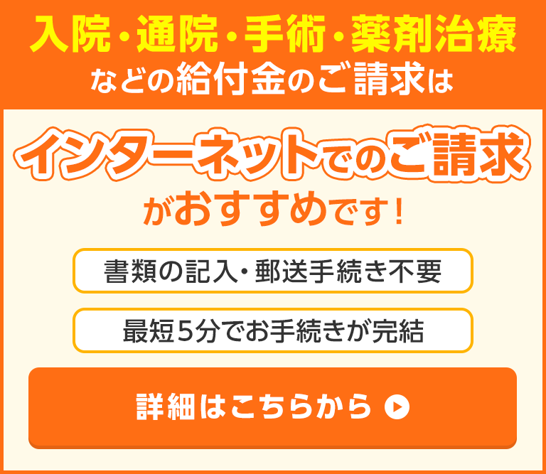 入院・通院・手術・薬剤治療の給付金のご請求はインターネットでのご請求がおすすめです！ 書類の記入・郵送手続き不要 約10分でお手続き完了 コールセンターの営業時間外でもお手続き可能 詳細はこちらから