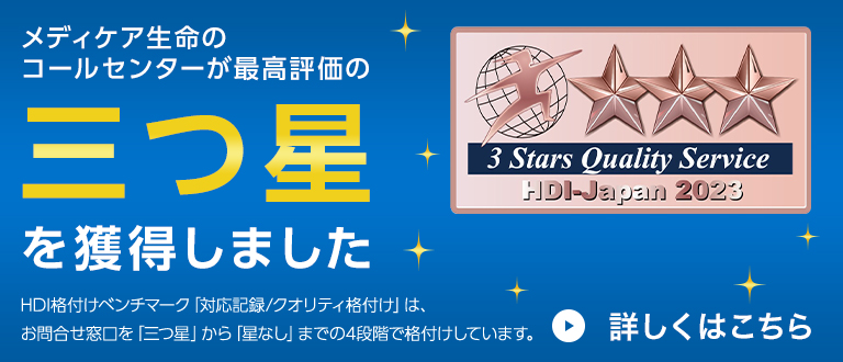 メディケア生命のコールセンターが最高評価の三つ星を獲得しました HDI格付けベンチマーク「対応記録/クオリティ格付け」は、お問合せ窓口を「三つ星」から「星なし」までの4段階で格付けしています。3 Stars Quality Service HDI-Japan 2023 詳しくはこちら