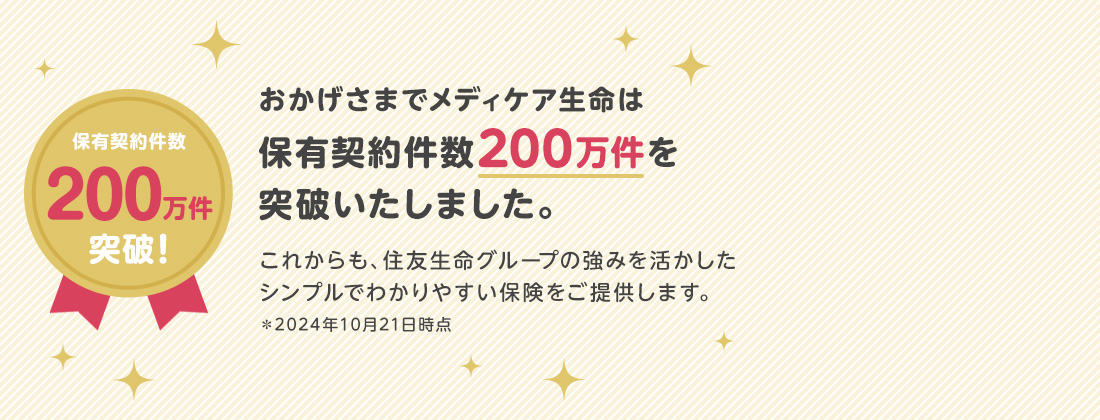 保有契約件数190万件突破！おかげさまでメディケア生命は保有契約件数190万件を突破いたしました。これからも、住友生命グループの強みを活かしたシンプルでわかりやすい保険をご提供します。＊2024年5月30日時点