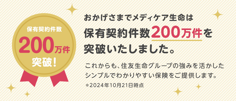 保有契約件数190万件突破！おかげさまでメディケア生命は保有契約件数190万件を突破いたしました。これからも、住友生命グループの強みを活かしたシンプルでわかりやすい保険をご提供します。＊2024年5月30日時点