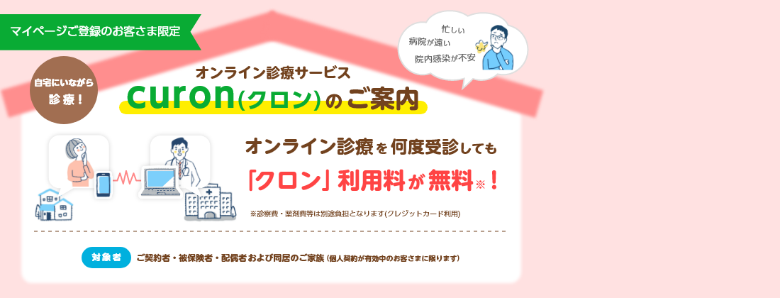 忙しい 病院が遠い 院内感染が不安 マイページご登録のお客さま限定 自宅にいながら診療！ オンライン診療サービス curon(クロン)のご案内 オンライン診療を何度受診しても「クロン」利用料が無料※！ ※診察費・薬剤費等は別途負担となります(クレジットカード利用) 対象者 ご契約者・被保険者・配偶者および同居のご家族(個人契約が有効中のお客さまに限ります)