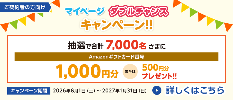 ご契約者の方向け マイページ ダブルチャンスキャンペーン!! 抽選で合計7,000名さまにAmazonギフトカード番号1,000円分または500円分プレゼント!! キャンペーン期間 2026年8月1日(土)～2027年1月31日(日) 詳しくはこちら