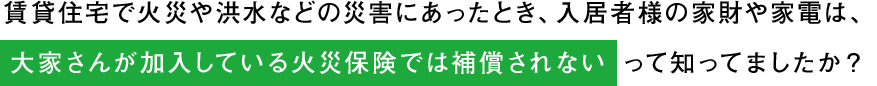 賃貸住宅で火災や洪水などの災害にあったとき、入居者様の家財や家電は、大家さんが加入している火災保険では補償されないって知ってましたか？