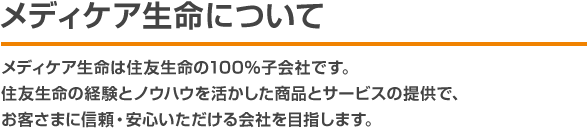 メディケア生命について メディケア生命は住友生命の100％子会社です。住友生命の経験とノウハウを活かした商品とサービスの提供で、お客さまに信頼・安心いただける会社を目指します。