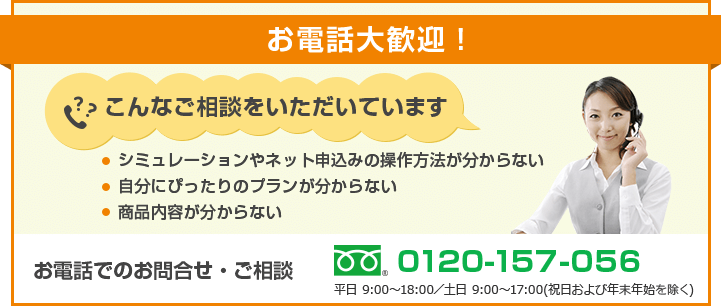 お電話大歓迎！ こんなご相談をいただいています ・シミュレーションやネット申込みの操作方法が分からない・自分にぴったりのプランが分からない・商品内容が分からない お電話でのお問合せ・ご相談 フリーダイヤル 0120-157-056 平日 9:00～18:00／土日 9:00～17:00(祝日および年末年始を除く)