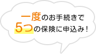 一度のお手続きで5つの保険に申込み！