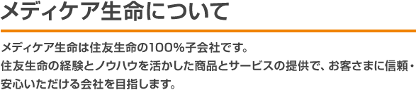 メディケア生命について メディケア生命は住友生命の100％子会社です。住友生命の経験とノウハウを活かした商品とサービスの提供で、お客さまに信頼・安心いただける会社を目指します。