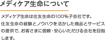 メディケア生命について メディケア生命は住友生命の100％子会社です。住友生命の経験とノウハウを活かした商品とサービスの提供で、お客さまに信頼・安心いただける会社を目指します。