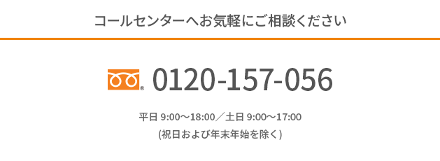 コールセンターへお気軽にご相談ください。フリーダイアル0120-157-056 平日 9:00～18:00／土日 9:00～17:00(祝日および年末年始を除く)