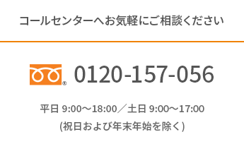 コールセンターへお気軽にご相談ください。フリーダイアル0120-157-056 平日 9:00～18:00／土日 9:00～17:00(祝日および年末年始を除く)