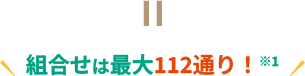 組合せは最大112通り！ ※1