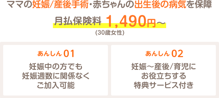 ママの妊娠/産後手術・赤ちゃんの出生後の病気を保障 月払保険料 1,490円～(30歳女性) あんしん01 妊娠中の方でも妊娠週数に関係なくご加入可能 あんしん02 妊娠～産後/育児にお役立ちする特典サービス付き