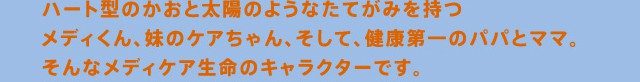 ハート型のかおと太陽のようなたてがみを持つメディくん、妹のケアちゃん、そして健康第一のパパとママ。そんなメディケア生命のキャラクターです。